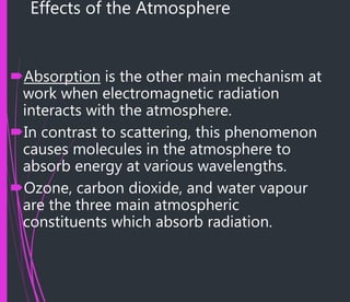 Effects of the Atmosphere
Absorption is the other main mechanism at
work when electromagnetic radiation
interacts with the atmosphere.
In contrast to scattering, this phenomenon
causes molecules in the atmosphere to
absorb energy at various wavelengths.
Ozone, carbon dioxide, and water vapour
are the three main atmospheric
constituents which absorb radiation.
 