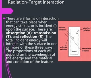 Radiation-Target Interaction
There are 3 forms of interaction
that can take place when
energy strikes, or is incident (I)
upon the surface. These are:
absorption (A); transmission
(T); and reflection (R). The
total incident energy will
interact with the surface in one
or more of these three ways.
The proportions of each will
depend on the wavelength of
the energy and the material
and condition of the feature.
 