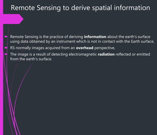Remote Sensing to derive spatial information
 Remote Sensing is the practice of deriving information about the earth’s surface
using data obtained by an instrument which is not in contact with the Earth surface,
 RS normally images acquired from an overhead perspective,
 The image is a result of detecting electromagnetic radiation reflected or emitted
from the earth’s surface.
 
