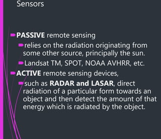 Sensors
PASSIVE remote sensing
relies on the radiation originating from
some other source, principally the sun.
Landsat TM, SPOT, NOAA AVHRR, etc.
ACTIVE remote sensing devices,
such as RADAR and LASAR, direct
radiation of a particular form towards an
object and then detect the amount of that
energy which is radiated by the object.
 