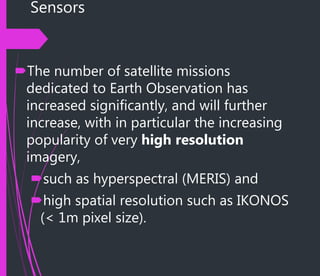 Sensors
The number of satellite missions
dedicated to Earth Observation has
increased significantly, and will further
increase, with in particular the increasing
popularity of very high resolution
imagery,
such as hyperspectral (MERIS) and
high spatial resolution such as IKONOS
(< 1m pixel size).
 