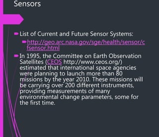 Sensors
List of Current and Future Sensor Systems:
http://geo.arc.nasa.gov/sge/health/sensor/c
fsensor.html
In 1995, the Committee on Earth Observation
Satellites (CEOS http://www.ceos.org/)
estimated that international space agencies
were planning to launch more than 80
missions by the year 2010. These missions will
be carrying over 200 different instruments,
providing measurements of many
environmental change parameters, some for
the first time.
 