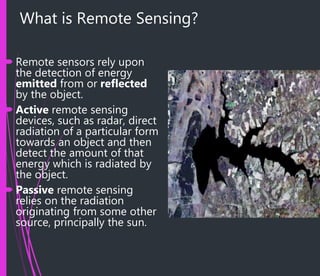 What is Remote Sensing?
 Remote sensors rely upon
the detection of energy
emitted from or reflected
by the object.
 Active remote sensing
devices, such as radar, direct
radiation of a particular form
towards an object and then
detect the amount of that
energy which is radiated by
the object.
 Passive remote sensing
relies on the radiation
originating from some other
source, principally the sun.
 