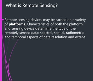 What is Remote Sensing?
Remote sensing devices may be carried on a variety
of platforms. Characteristics of both the platform
and sensing device determine the type of the
remotely sensed data: spectral, spatial, radiometric
and temporal aspects of data resolution and extent.
 