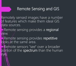 Remote Sensing and GIS
Remotely sensed images have a number
of features which make them ideal GIS
data sources.
Remote sensing provides a regional
view.
Remote sensing provides repetitive
looks at the same area.
Remote sensors "see" over a broader
portion of the spectrum than the human
eye.
 