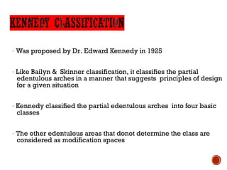 Loading…
· Was proposed by Dr. Edward Kennedy in 1925
· Like Bailyn & Skinner classification, it classifies the partial
edentulous arches in a manner that suggests principles of design
for a given situation
· Kennedy classified the partial edentulous arches into four basic
classes
· The other edentulous areas that donot determine the class are
considered as modification spaces
 