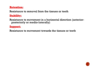 Loading…
Retention:
Resistance to removal from the tissues or teeth
Stability:
Resistance to movement in a horizontal direction (anterior-
posteriorly or medio-laterally)
Support:
Resistance to movement towards the tissues or teeth
 