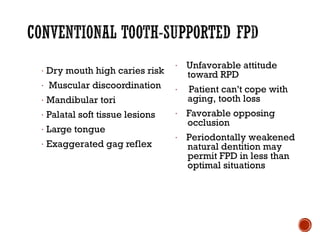 · Dry mouth high caries risk
· Muscular discoordination
· Mandibular tori
· Palatal soft tissue lesions
· Large tongue
· Exaggerated gag reflex
· Unfavorable attitude
toward RPD
· Patient can't cope with
aging, tooth loss
· Favorable opposing
occlusion
· Periodontally weakened
natural dentition may
permit FPD in less than
optimal situations
 