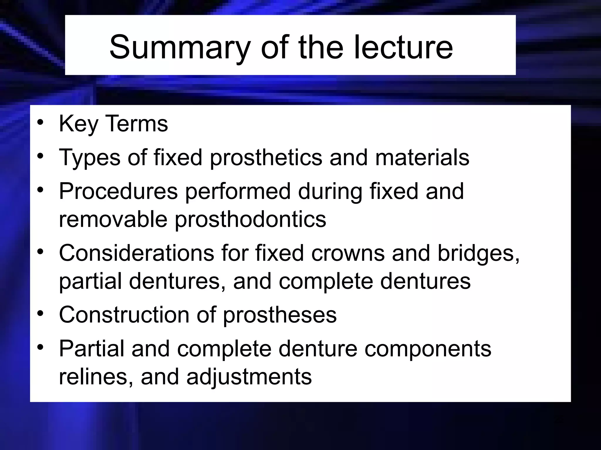 Summary of the lecture  Key Terms Types of fixed prosthetics and materials Procedures performed during fixed and removable prosthodontics Considerations for fixed crowns and bridges, partial dentures, and complete dentures Construction of prostheses Partial and complete denture components relines, and adjustments 