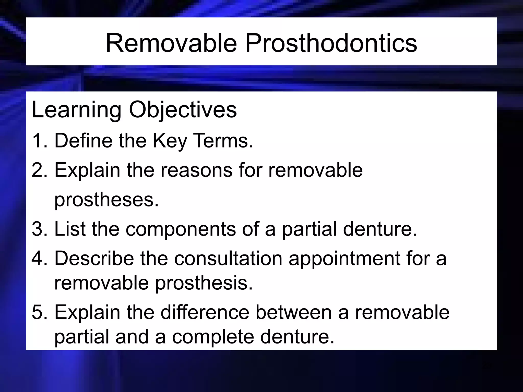 Removable Prosthodontics Learning Objectives 1. Define the Key Terms. 2. Explain the reasons for removable prostheses. 3. List the components of a partial denture. 4. Describe the consultation appointment for a removable prosthesis. 5. Explain the difference between a removable partial and a complete denture. 