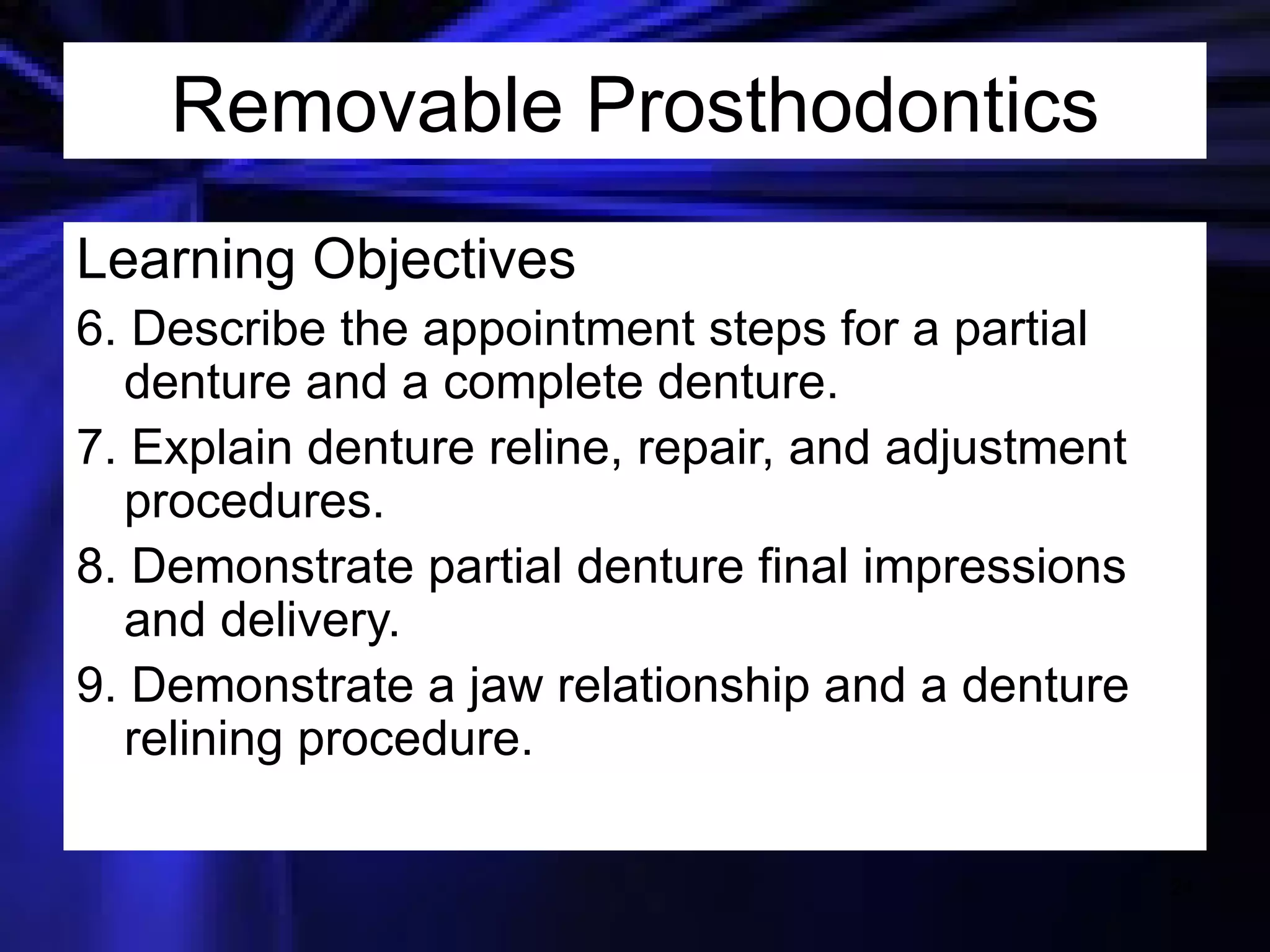 Learning Objectives 6. Describe the appointment steps for a partial denture and a complete denture. 7. Explain denture reline, repair, and adjustment procedures. 8. Demonstrate partial denture final impressions and delivery. 9. Demonstrate a jaw relationship and a denture relining procedure. Removable Prosthodontics 