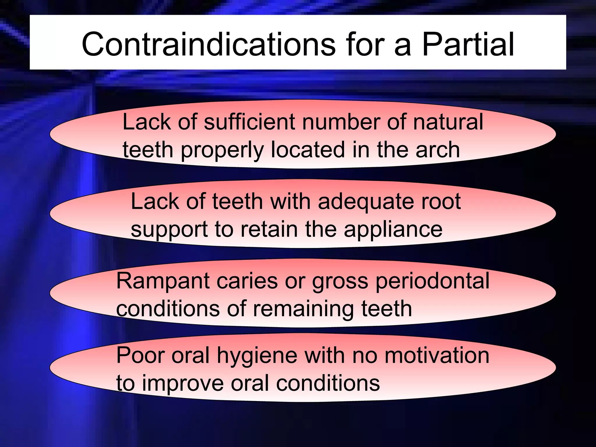 Contraindications for a Partial Lack of sufficient number of natural teeth properly located in the arch Lack of teeth with adequate root support to retain the appliance Rampant caries or gross periodontal conditions of remaining teeth Poor oral hygiene with no motivation to improve oral conditions 