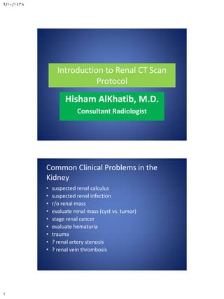 9/10/1438
1
Introduction to Renal CT Scan
Protocol
Hisham AlKhatib, M.D.
Consultant Radiologist
Common Clinical Problems in the
Kidney
• suspected renal calculus
• suspected renal infection
• r/o renal mass
• evaluate renal mass (cyst vs. tumor)
• stage renal cancer
• evaluate hematuria
• trauma
• ? renal artery stenosis
• ? renal vein thrombosis
 