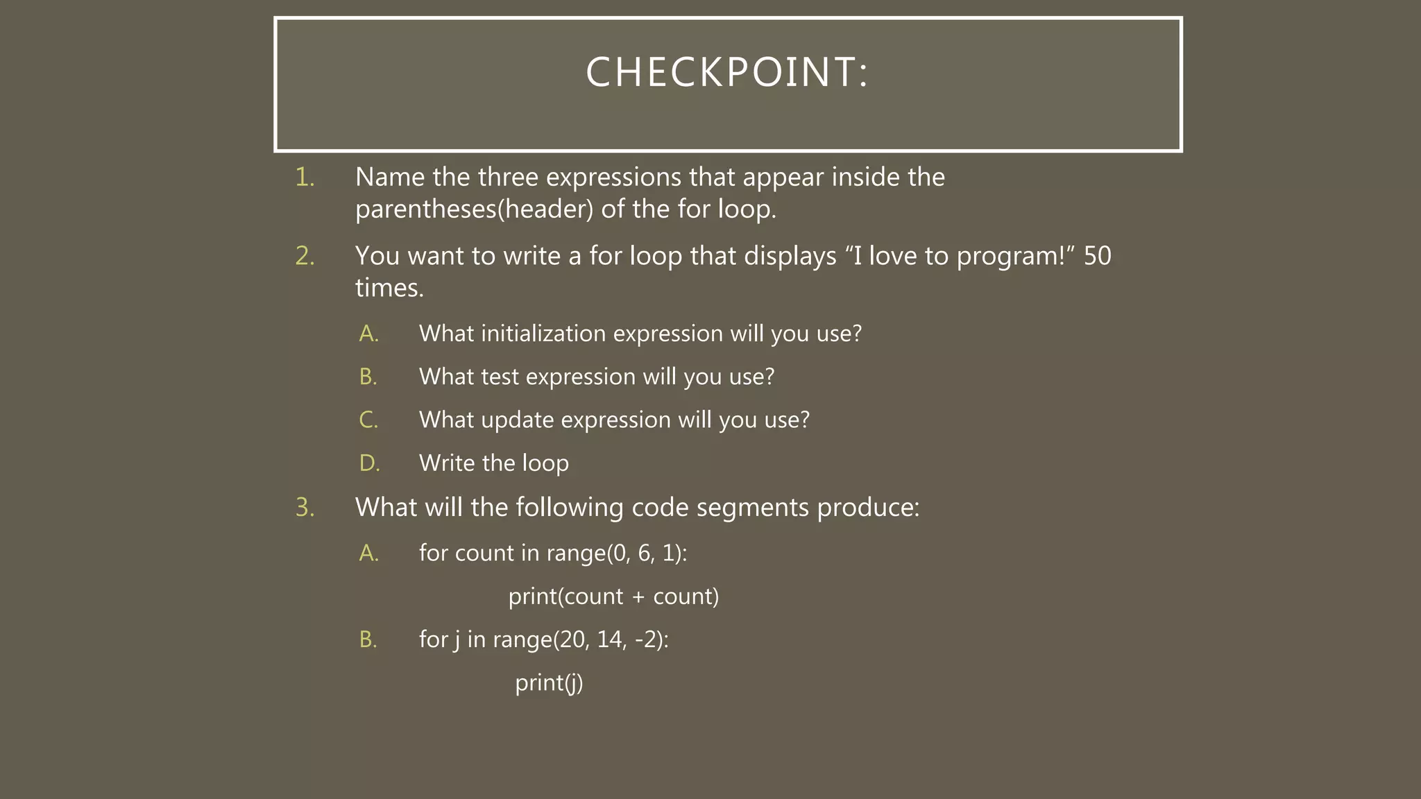 CHECKPOINT:
1. Name the three expressions that appear inside the
parentheses(header) of the for loop.
2. You want to write a for loop that displays “I love to program!” 50
times.
A. What initialization expression will you use?
B. What test expression will you use?
C. What update expression will you use?
D. Write the loop
3. What will the following code segments produce:
A. for count in range(0, 6, 1):
print(count + count)
B. for j in range(20, 14, -2):
print(j)
 