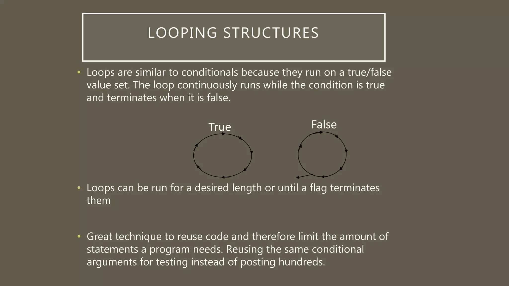 LOOPING STRUCTURES
• Loops are similar to conditionals because they run on a true/false
value set. The loop continuously runs while the condition is true
and terminates when it is false.
• Loops can be run for a desired length or until a flag terminates
them
• Great technique to reuse code and therefore limit the amount of
statements a program needs. Reusing the same conditional
arguments for testing instead of posting hundreds.
True False
 