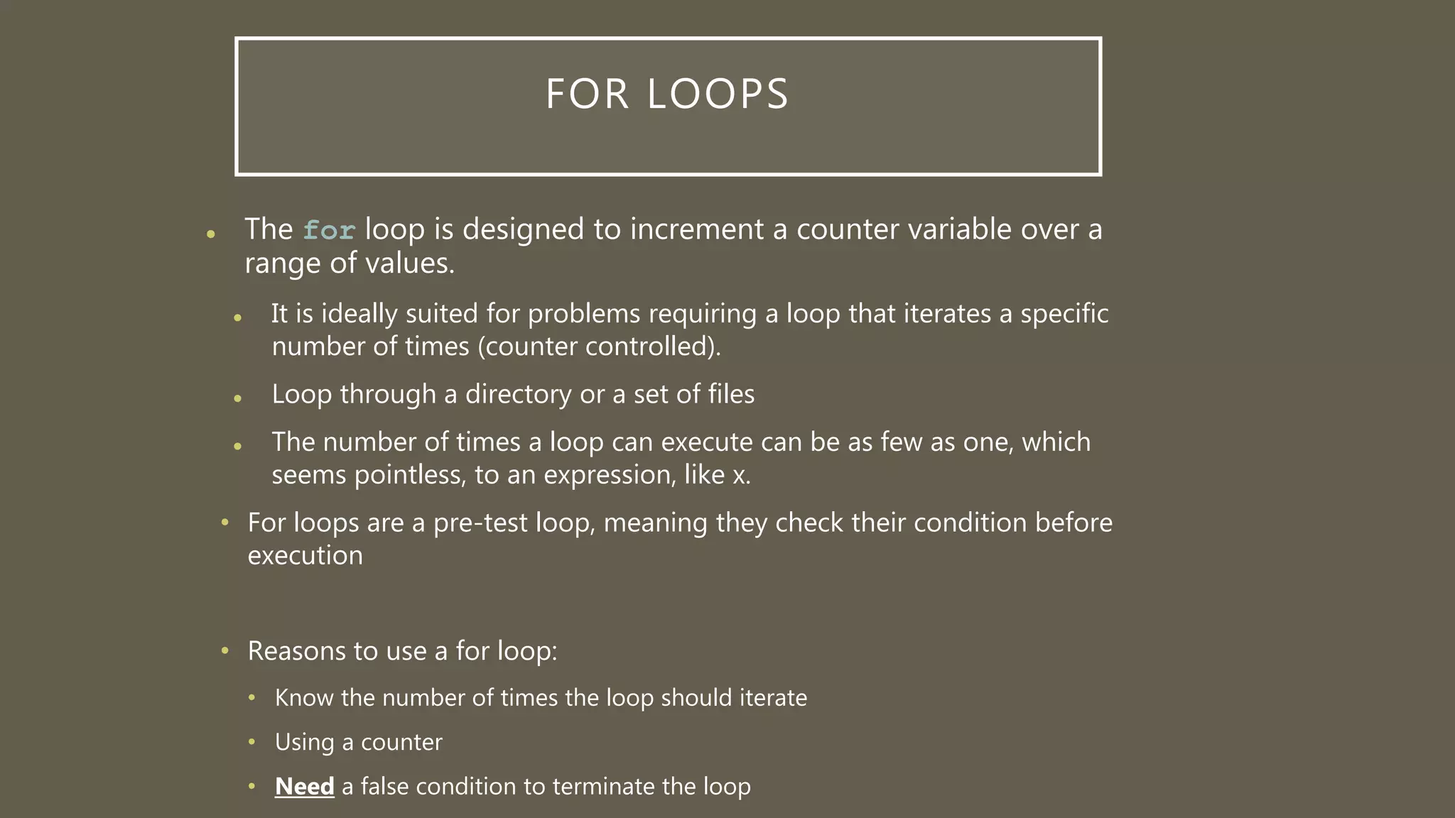 FOR LOOPS
 The for loop is designed to increment a counter variable over a
range of values.
 It is ideally suited for problems requiring a loop that iterates a specific
number of times (counter controlled).
 Loop through a directory or a set of files
 The number of times a loop can execute can be as few as one, which
seems pointless, to an expression, like x.
• For loops are a pre-test loop, meaning they check their condition before
execution
• Reasons to use a for loop:
• Know the number of times the loop should iterate
• Using a counter
• Need a false condition to terminate the loop
 