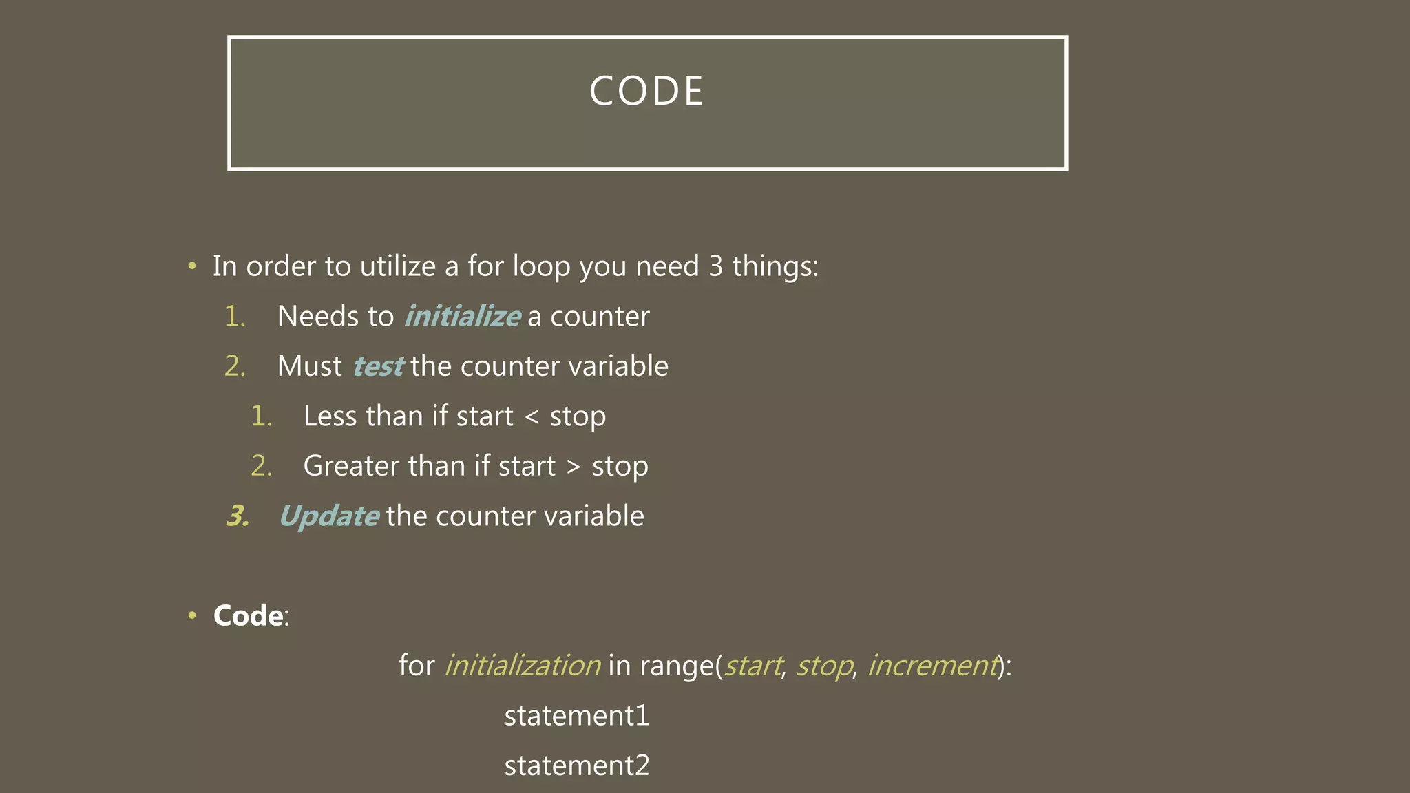 CODE
• In order to utilize a for loop you need 3 things:
1. Needs to initialize a counter
2. Must test the counter variable
1. Less than if start < stop
2. Greater than if start > stop
3. Update the counter variable
• Code:
for initialization in range(start, stop, increment):
statement1
statement2
 