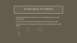 OTHER WAYS TO UPDATE
• Most programmers and books refer to the update expression as the
incrementor
• Not only can you increment the expression but decrement as well
• Additionally you can increase and decrease the variable by values other
than 1
• i++ i+=1 i = i + 1
• i-- i -=1 i = i - 1
• i+=2
• i -=5
 