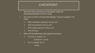 CHECKPOINT:
1. Name the three expressions that appear inside the
parentheses(header) of the for loop.
2. You want to write a for loop that displays “I love to program!” 50
times.
A. What initialization expression will you use?
B. What test expression will you use?
C. What update expression will you use?
D. Write the loop
3. What will the following code segments produce:
A. for count in range(0, 6, 1):
print(count + count)
B. for j in range(20, 14, -2):
print(j)
 