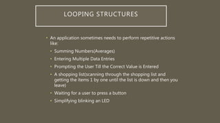 LOOPING STRUCTURES
• An application sometimes needs to perform repetitive actions
like:
• Summing Numbers(Averages)
• Entering Multiple Data Entries
• Prompting the User Till the Correct Value is Entered
• A shopping list(scanning through the shopping list and
getting the items 1 by one until the list is down and then you
leave)
• Waiting for a user to press a button
• Simplifying blinking an LED
 
