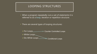 LOOPING STRUCTURES
• When a program repeatedly runs a set of statements it is
referred to as a loop, iteration or repetition structure.
• There are several types of looping structures:
For Loops
While Loops
Do-While Loops
Counter Controlled Loops
Conditional Loops
 