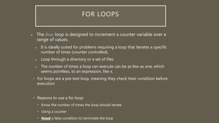 FOR LOOPS
 The for loop is designed to increment a counter variable over a
range of values.
 It is ideally suited for problems requiring a loop that iterates a specific
number of times (counter controlled).
 Loop through a directory or a set of files
 The number of times a loop can execute can be as few as one, which
seems pointless, to an expression, like x.
• For loops are a pre-test loop, meaning they check their condition before
execution
• Reasons to use a for loop:
• Know the number of times the loop should iterate
• Using a counter
• Need a false condition to terminate the loop
 