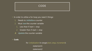 CODE
• In order to utilize a for loop you need 3 things:
1. Needs to initialize a counter
2. Must test the counter variable
1. Less than if start < stop
2. Greater than if start > stop
3. Update the counter variable
• Code:
for initialization in range(start, stop, increment):
statement1
statement2
 