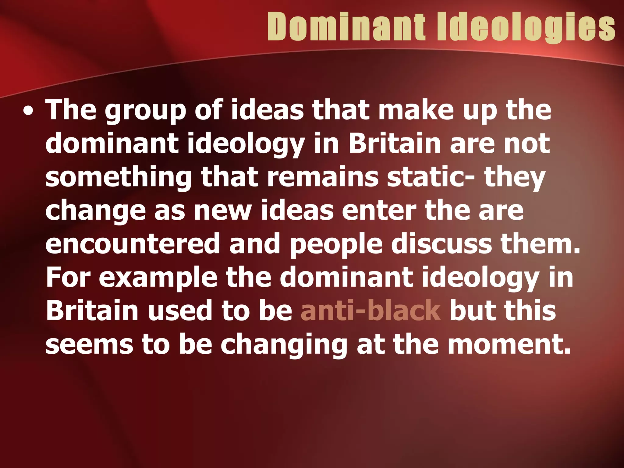 Dominant Ideologies The group of ideas that make up the dominant ideology in Britain are not something that remains static- they change as new ideas enter the are encountered and people discuss them. For example the dominant ideology in Britain used to be  anti-black  but this seems to be changing at the moment. 