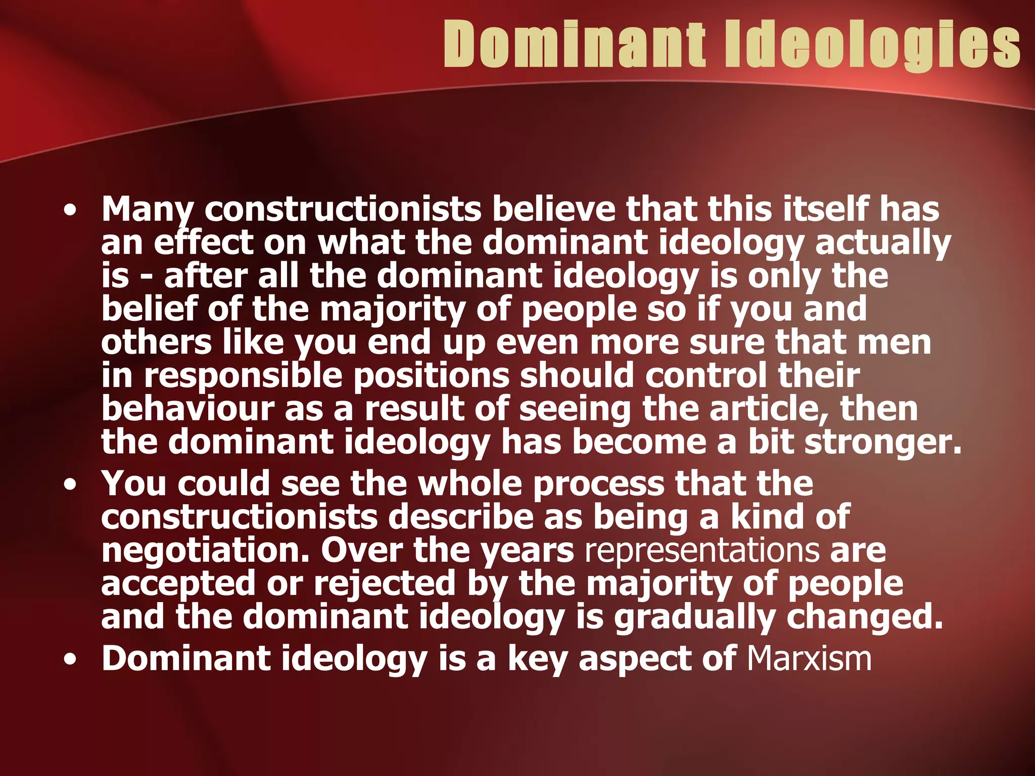 Dominant Ideologies Many constructionists believe that this itself has an effect on what the dominant ideology actually is - after all the dominant ideology is only the belief of the majority of people so if you and others like you end up even more sure that men in responsible positions should control their behaviour as a result of seeing the article, then the dominant ideology has become a bit stronger. You could see the whole process that the constructionists describe as being a kind of negotiation. Over the years  representations  are accepted or rejected by the majority of people and the dominant ideology is gradually changed. Dominant ideology is a key aspect of  Marxism 