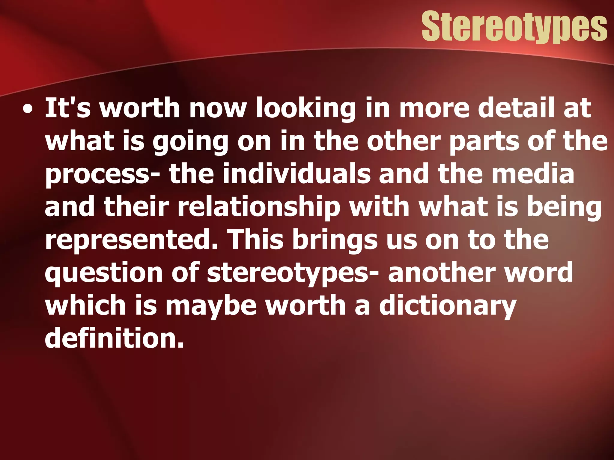 Stereotypes It's worth now looking in more detail at what is going on in the other parts of the process- the individuals and the media and their relationship with what is being represented. This brings us on to the question of stereotypes- another word which is maybe worth a dictionary definition. 
