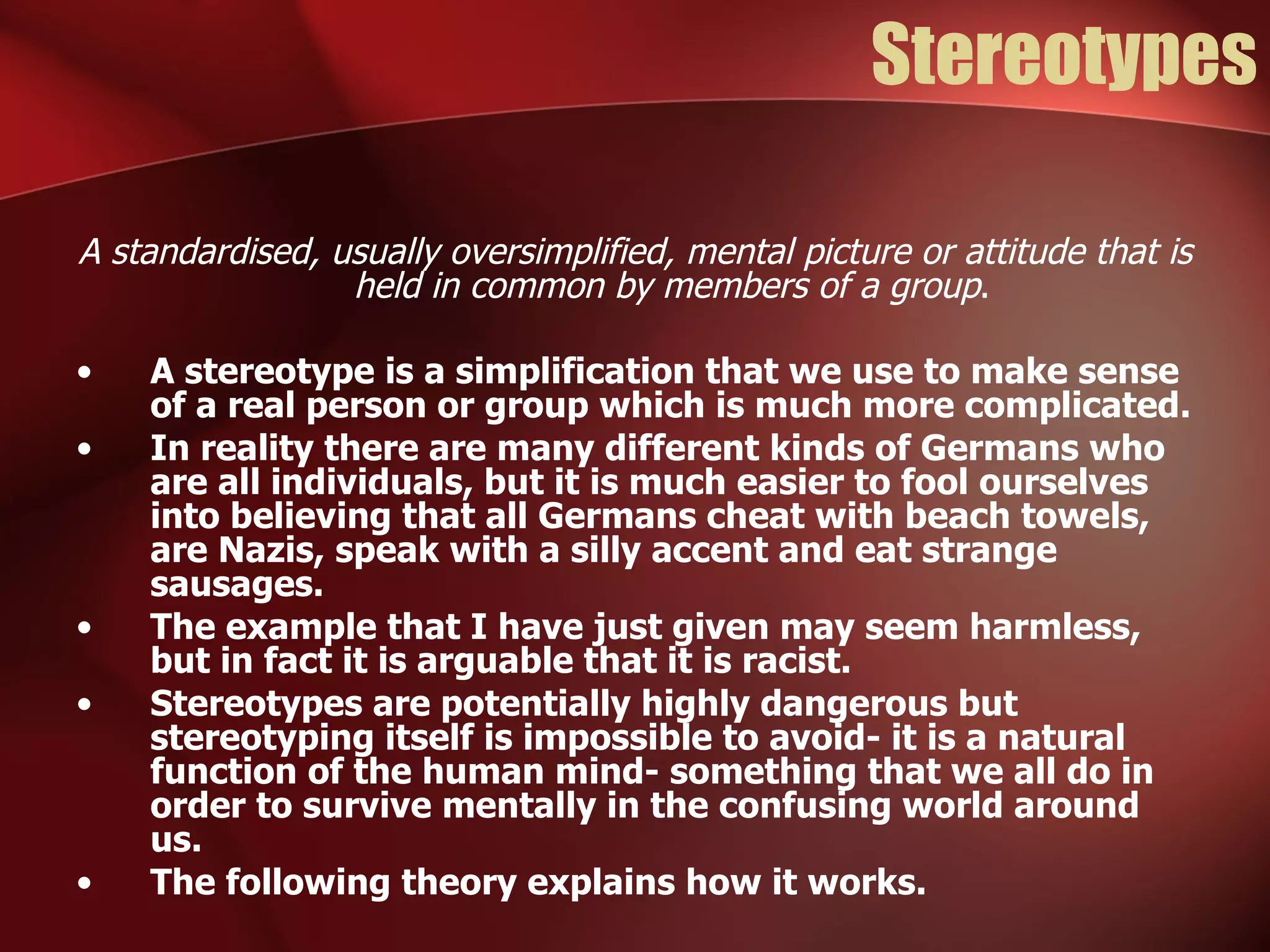 Stereotypes A standardised, usually oversimplified, mental picture or attitude that is held in common by members of a group . A stereotype is a simplification that we use to make sense of a real person or group which is much more complicated. In reality there are many different kinds of Germans who are all individuals, but it is much easier to fool ourselves into believing that all Germans cheat with beach towels, are Nazis, speak with a silly accent and eat strange sausages. The example that I have just given may seem harmless, but in fact it is arguable that it is racist. Stereotypes are potentially highly dangerous but stereotyping itself is impossible to avoid- it is a natural function of the human mind- something that we all do in order to survive mentally in the confusing world around us. The following theory explains how it works. 