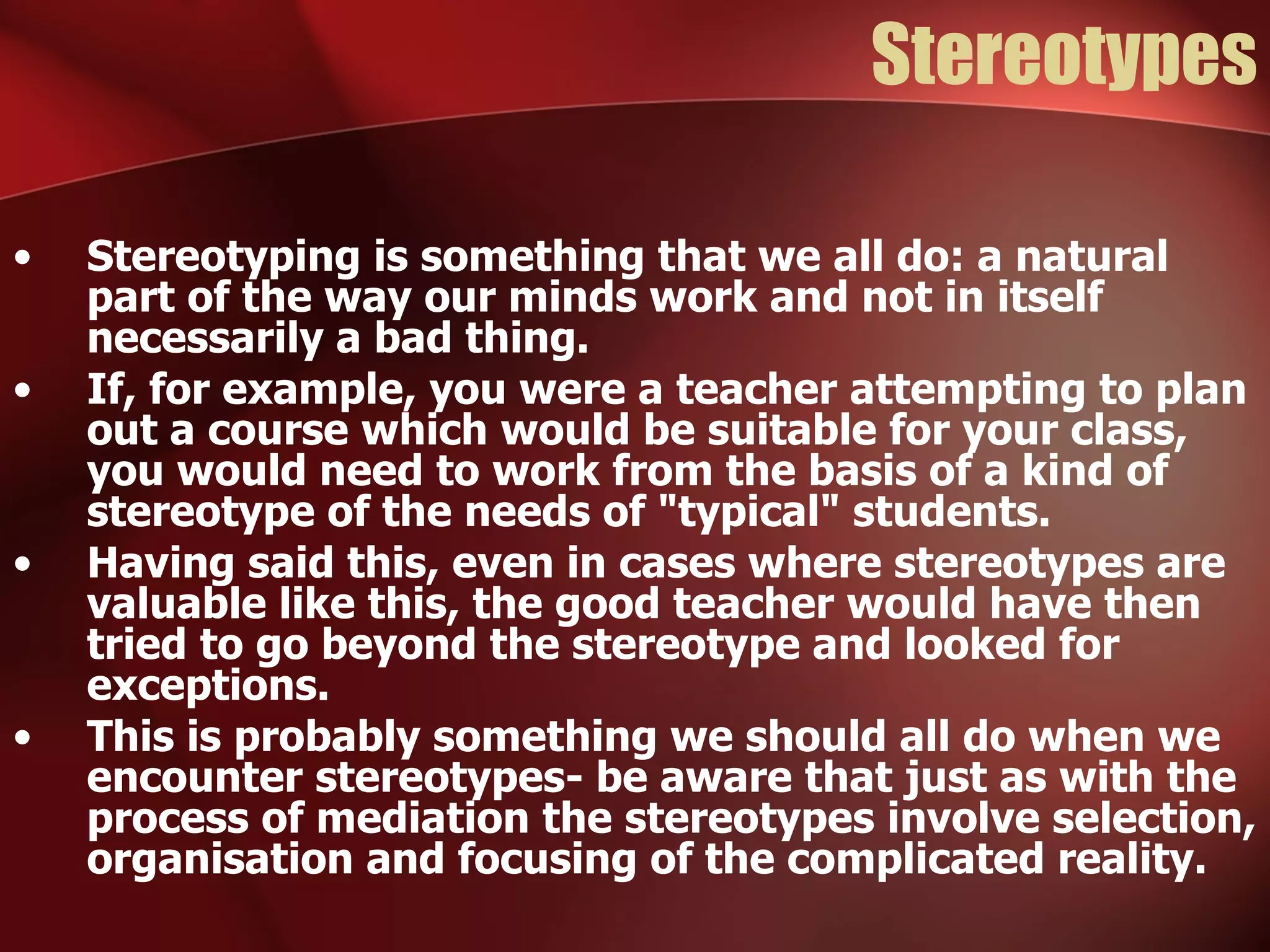 Stereotypes Stereotyping is something that we all do: a natural part of the way our minds work and not in itself necessarily a bad thing.  If, for example, you were a teacher attempting to plan out a course which would be suitable for your class, you would need to work from the basis of a kind of stereotype of the needs of "typical" students. Having said this, even in cases where stereotypes are valuable like this, the good teacher would have then tried to go beyond the stereotype and looked for exceptions. This is probably something we should all do when we encounter stereotypes- be aware that just as with the process of mediation the stereotypes involve selection, organisation and focusing of the complicated reality. 