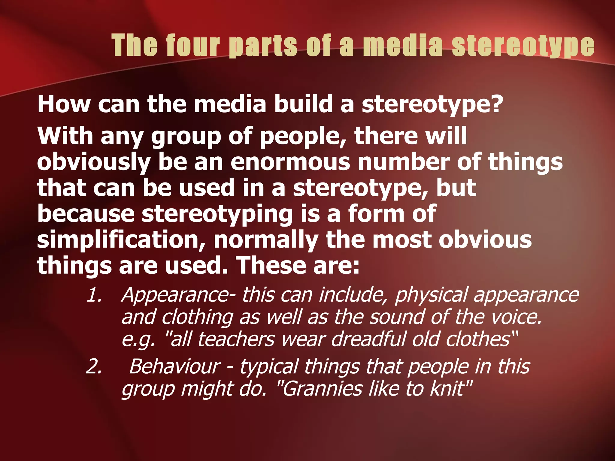 The four parts of a media stereotype How can the media build a stereotype? With any group of people, there will obviously be an enormous number of things that can be used in a stereotype, but because stereotyping is a form of simplification, normally the most obvious things are used. These are: Appearance- this can include, physical appearance and clothing as well as the sound of the voice. e.g. "all teachers wear dreadful old clothes“ 2.  Behaviour - typical things that people in this group might do. "Grannies like to knit" 