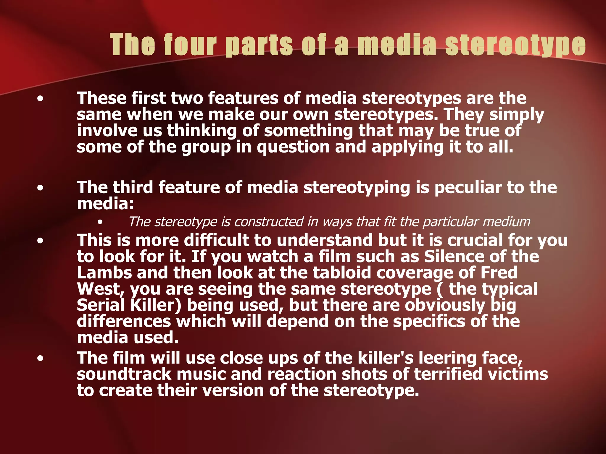 The four parts of a media stereotype These first two features of media stereotypes are the same when we make our own stereotypes. They simply involve us thinking of something that may be true of some of the group in question and applying it to all. The third feature of media stereotyping is peculiar to the media: The stereotype is constructed in ways that fit the particular medium This is more difficult to understand but it is crucial for you to look for it. If you watch a film such as Silence of the Lambs and then look at the tabloid coverage of Fred West, you are seeing the same stereotype ( the typical Serial Killer) being used, but there are obviously big differences which will depend on the specifics of the media used. The film will use close ups of the killer's leering face, soundtrack music and reaction shots of terrified victims to create their version of the stereotype. 