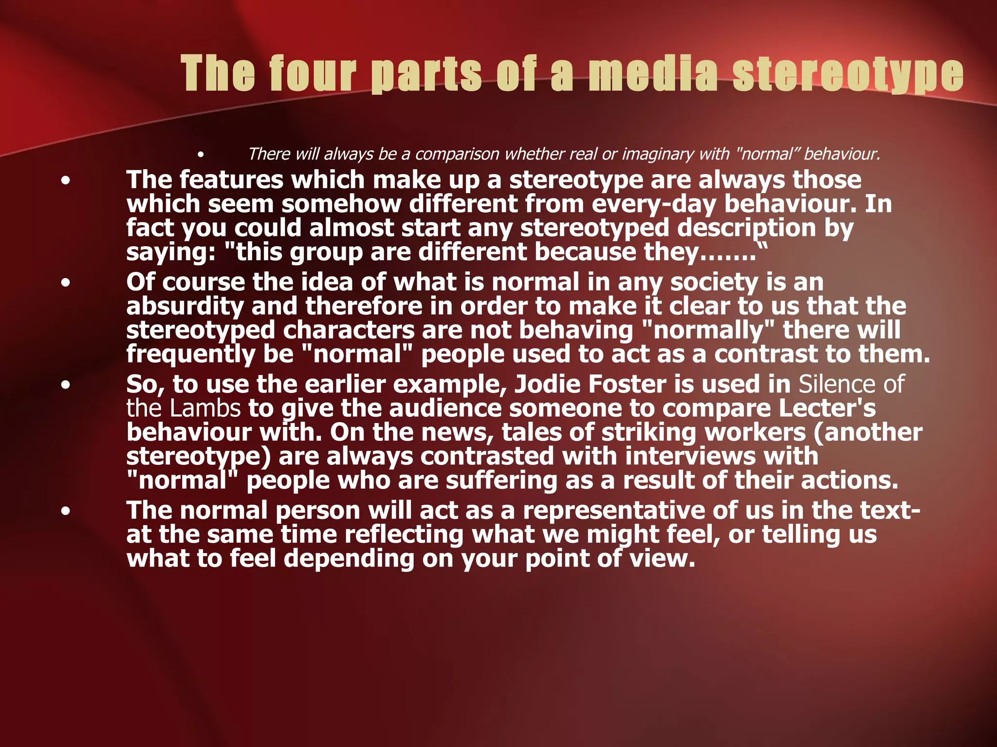 The four parts of a media stereotype There will always be a comparison whether real or imaginary with "normal” behaviour. The features which make up a stereotype are always those which seem somehow different from every-day behaviour. In fact you could almost start any stereotyped description by saying: "this group are different because they…….“ Of course the idea of what is normal in any society is an absurdity and therefore in order to make it clear to us that the stereotyped characters are not behaving "normally" there will frequently be "normal" people used to act as a contrast to them. So, to use the earlier example, Jodie Foster is used in  Silence of the Lambs  to give the audience someone to compare Lecter's behaviour with. On the news, tales of striking workers (another stereotype) are always contrasted with interviews with "normal" people who are suffering as a result of their actions. The normal person will act as a representative of us in the text- at the same time reflecting what we might feel, or telling us what to feel depending on your point of view. 