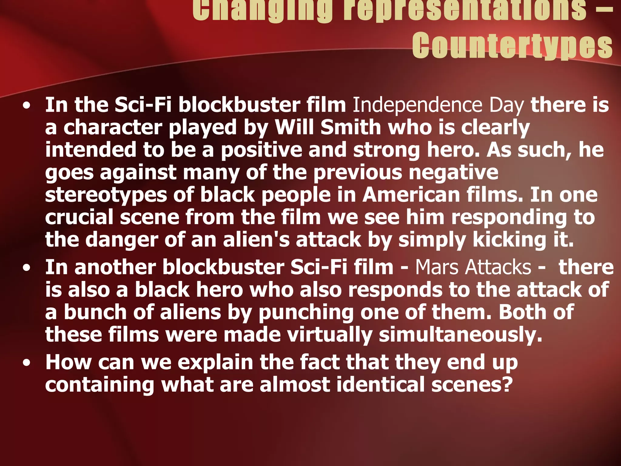 Changing representations – Countertypes In the Sci-Fi blockbuster film  Independence Day  there is a character played by Will Smith who is clearly intended to be a positive and strong hero. As such, he goes against many of the previous negative stereotypes of black people in American films. In one crucial scene from the film we see him responding to the danger of an alien's attack by simply kicking it. In another blockbuster Sci-Fi film -  Mars Attacks  -  there is also a black hero who also responds to the attack of a bunch of aliens by punching one of them. Both of these films were made virtually simultaneously. How can we explain the fact that they end up containing what are almost identical scenes? 