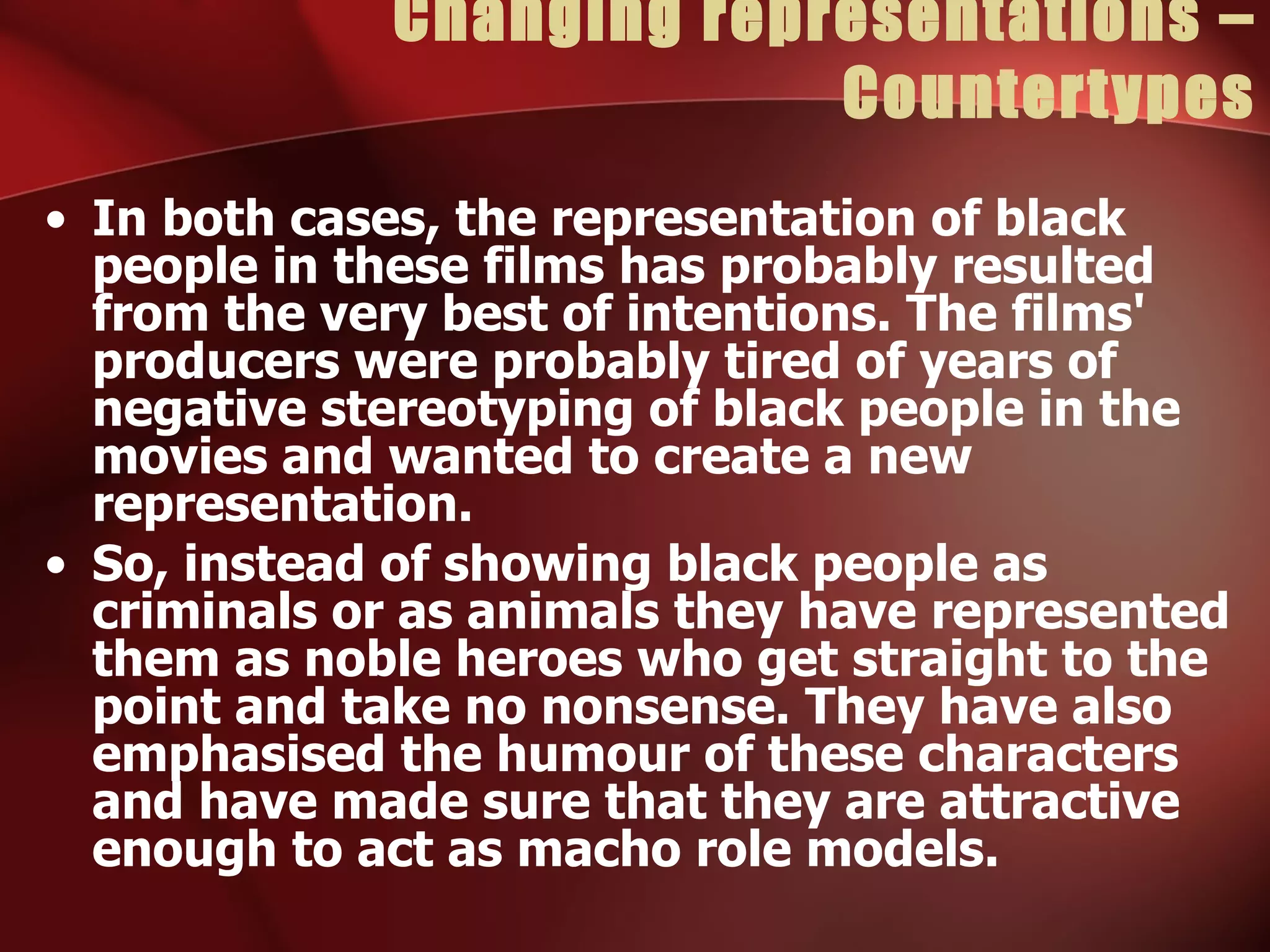 Changing representations – Countertypes In both cases, the representation of black people in these films has probably resulted from the very best of intentions. The films' producers were probably tired of years of negative stereotyping of black people in the movies and wanted to create a new representation. So, instead of showing black people as criminals or as animals they have represented them as noble heroes who get straight to the point and take no nonsense. They have also emphasised the humour of these characters and have made sure that they are attractive enough to act as macho role models. 