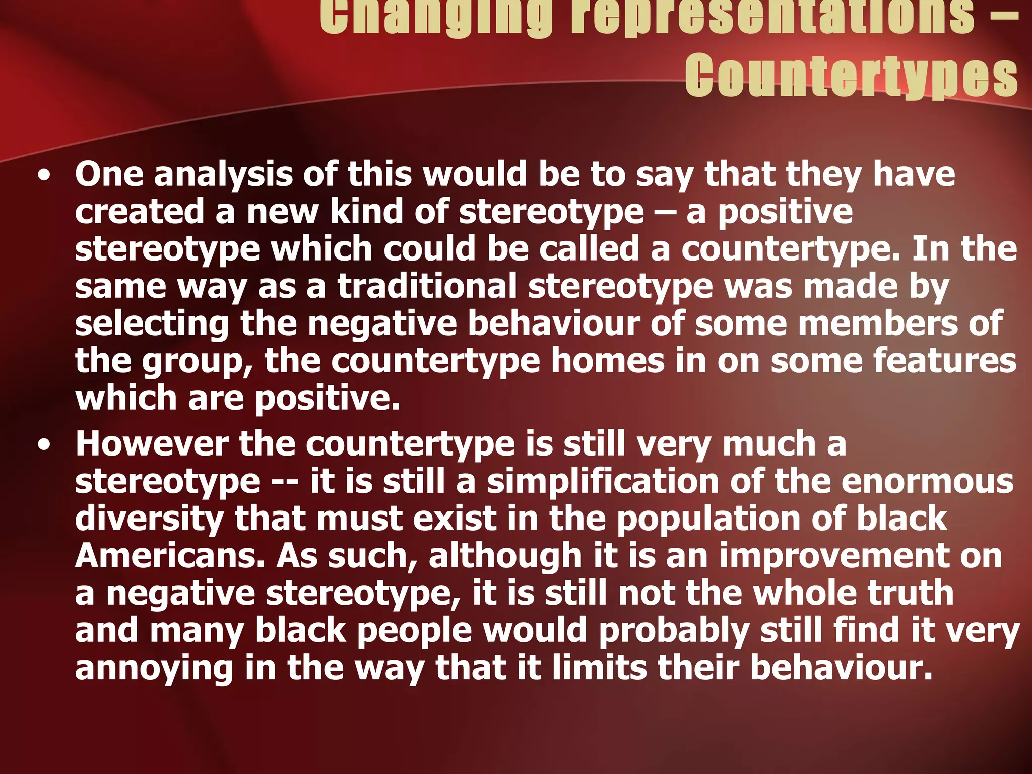 Changing representations – Countertypes One analysis of this would be to say that they have created a new kind of stereotype – a positive stereotype which could be called a countertype. In the same way as a traditional stereotype was made by selecting the negative behaviour of some members of the group, the countertype homes in on some features which are positive. However the countertype is still very much a stereotype -- it is still a simplification of the enormous diversity that must exist in the population of black Americans. As such, although it is an improvement on a negative stereotype, it is still not the whole truth and many black people would probably still find it very annoying in the way that it limits their behaviour. 