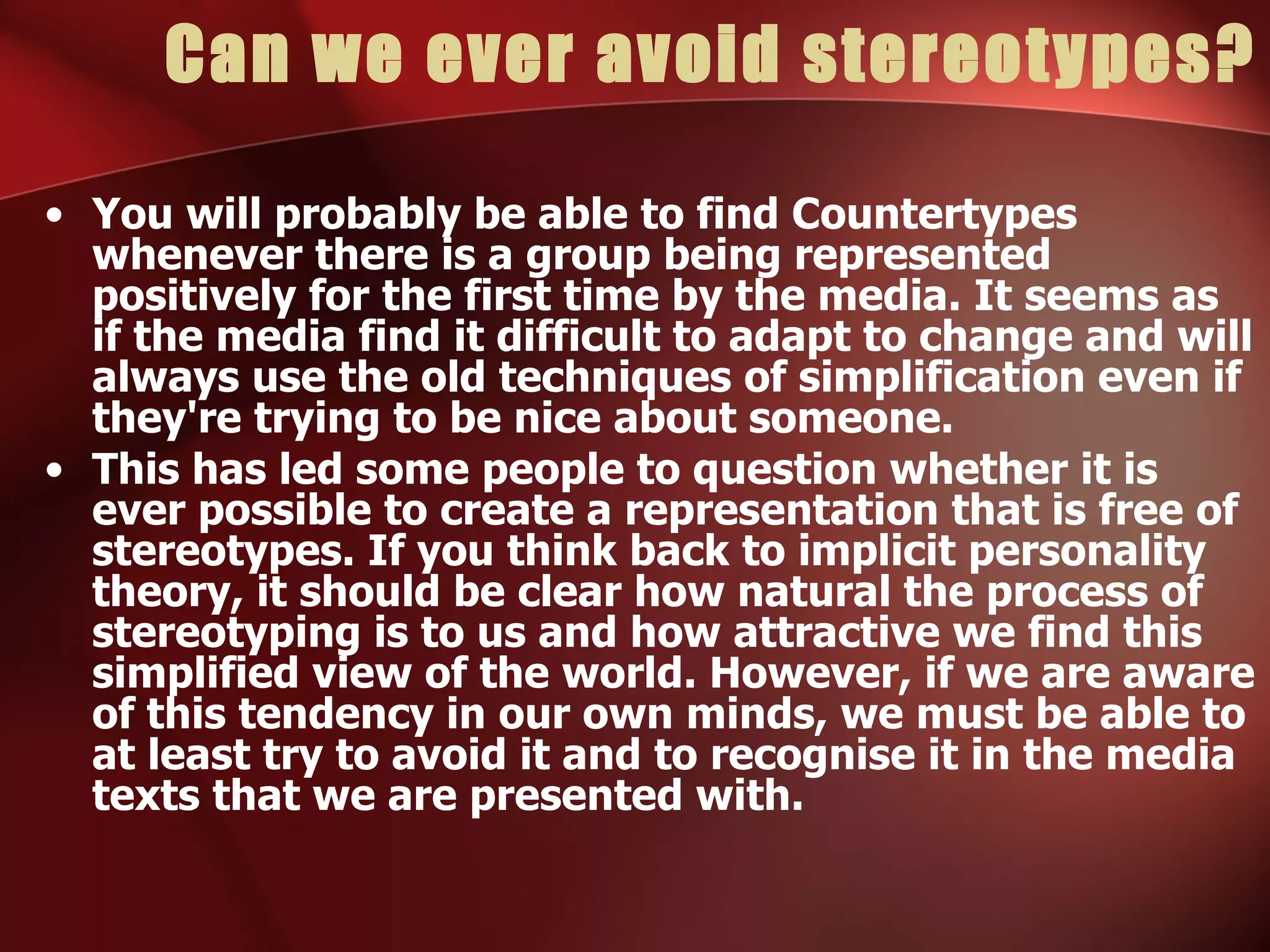 Can we ever avoid stereotypes? You will probably be able to find Countertypes whenever there is a group being represented positively for the first time by the media. It seems as if the media find it difficult to adapt to change and will always use the old techniques of simplification even if they're trying to be nice about someone. This has led some people to question whether it is ever possible to create a representation that is free of stereotypes. If you think back to implicit personality theory, it should be clear how natural the process of stereotyping is to us and how attractive we find this simplified view of the world. However, if we are aware of this tendency in our own minds, we must be able to at least try to avoid it and to recognise it in the media texts that we are presented with. 