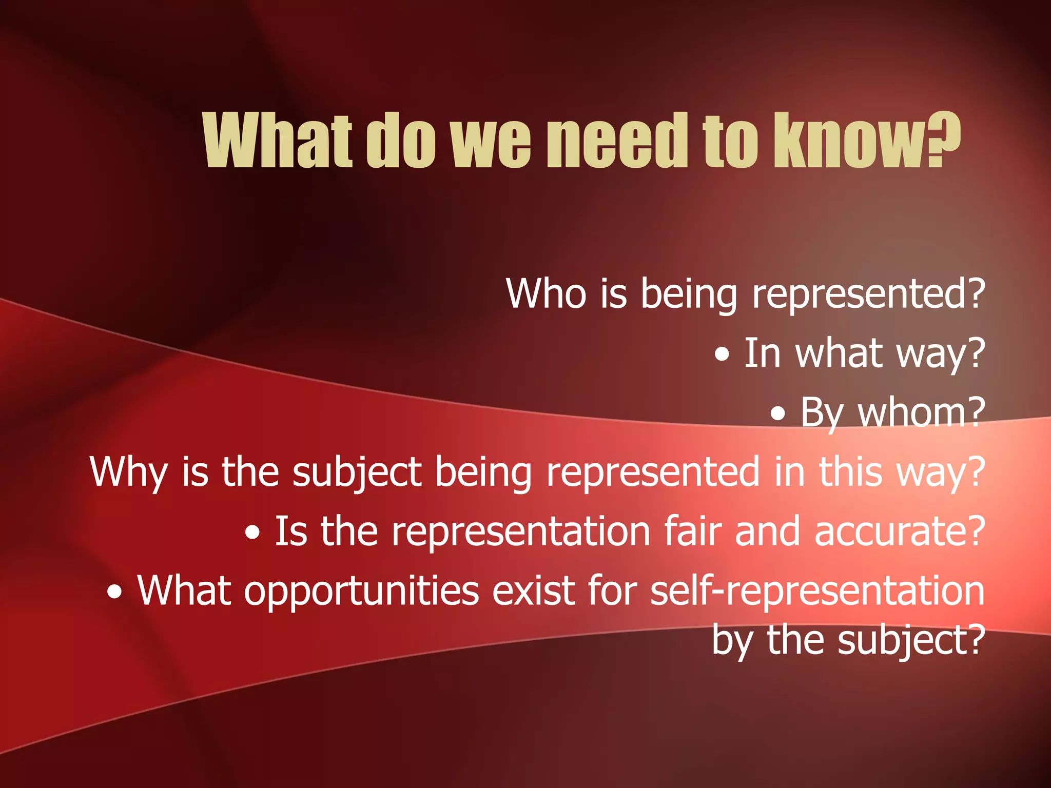 What do we need to know? Who is being represented? •  In what way? •  By whom? Why is the subject being represented in this way? •  Is the representation fair and accurate? •  What opportunities exist for self-representation by the subject? 