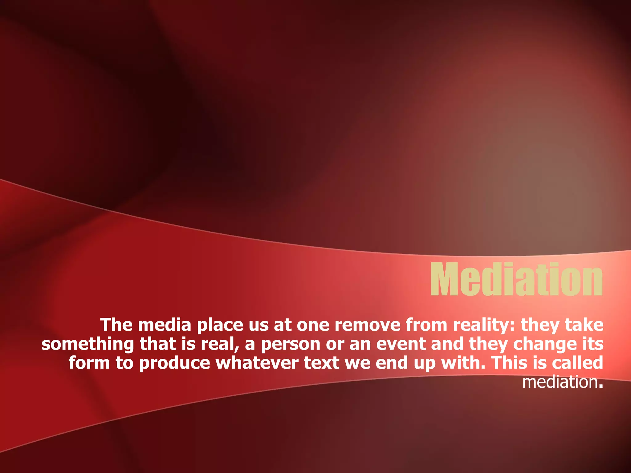 Mediation The media place us at one remove from reality: they take something that is real, a person or an event and they change its form to produce whatever text we end up with. This is called  mediation . 