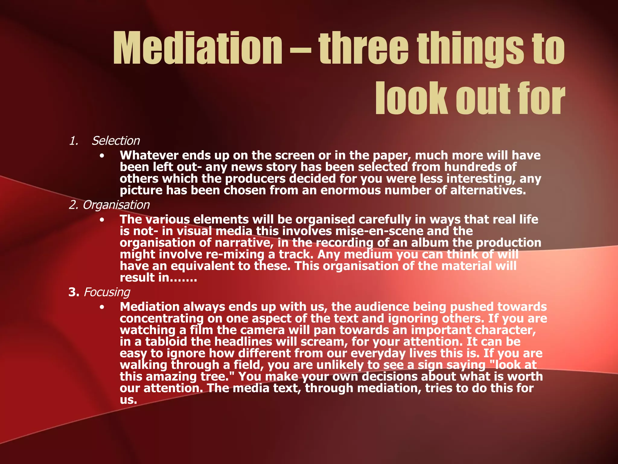 Mediation – three things to look out for Selection Whatever ends up on the screen or in the paper, much more will have been left out- any news story has been selected from hundreds of others which the producers decided for you were less interesting, any picture has been chosen from an enormous number of alternatives. 2. Organisation The various elements will be organised carefully in ways that real life is not- in visual media this involves mise-en-scene and the organisation of narrative, in the recording of an album the production might involve re-mixing a track. Any medium you can think of will have an equivalent to these. This organisation of the material will result in……. 3.  Focusing Mediation always ends up with us, the audience being pushed towards concentrating on one aspect of the text and ignoring others. If you are watching a film the camera will pan towards an important character, in a tabloid the headlines will scream, for your attention. It can be easy to ignore how different from our everyday lives this is. If you are walking through a field, you are unlikely to see a sign saying "look at this amazing tree." You make your own decisions about what is worth our attention. The media text, through mediation, tries to do this for us. 