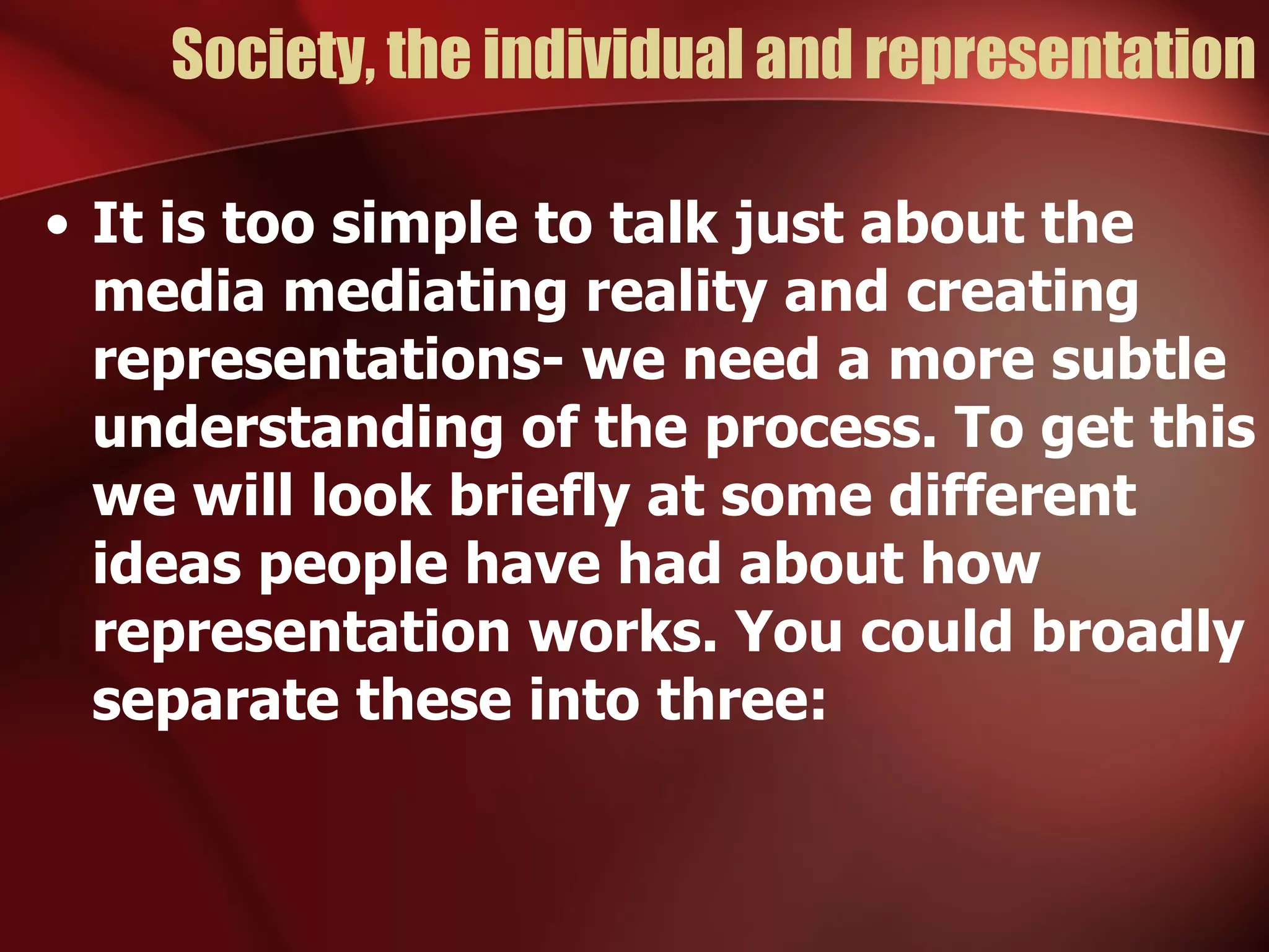 Society, the individual and representation It is too simple to talk just about the media mediating reality and creating representations- we need a more subtle understanding of the process. To get this we will look briefly at some different ideas people have had about how representation works. You could broadly separate these into three: 