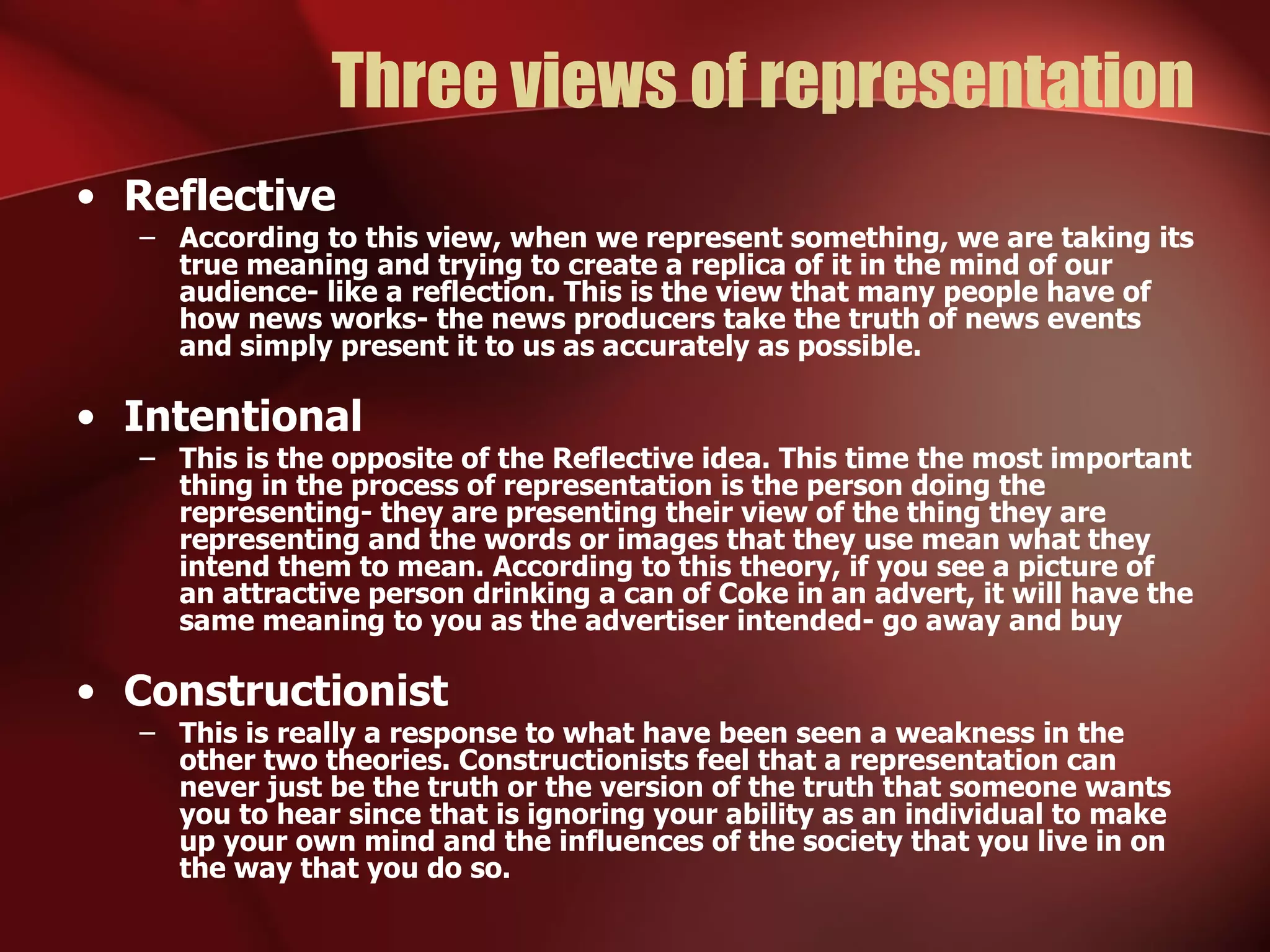 Three views of representation Reflective According to this view, when we represent something, we are taking its true meaning and trying to create a replica of it in the mind of our audience- like a reflection. This is the view that many people have of how news works- the news producers take the truth of news events and simply present it to us as accurately as possible. Intentional This is the opposite of the Reflective idea. This time the most important thing in the process of representation is the person doing the representing- they are presenting their view of the thing they are representing and the words or images that they use mean what they intend them to mean. According to this theory, if you see a picture of an attractive person drinking a can of Coke in an advert, it will have the same meaning to you as the advertiser intended- go away and buy Constructionist This is really a response to what have been seen a weakness in the other two theories. Constructionists feel that a representation can never just be the truth or the version of the truth that someone wants you to hear since that is ignoring your ability as an individual to make up your own mind and the influences of the society that you live in on the way that you do so. 