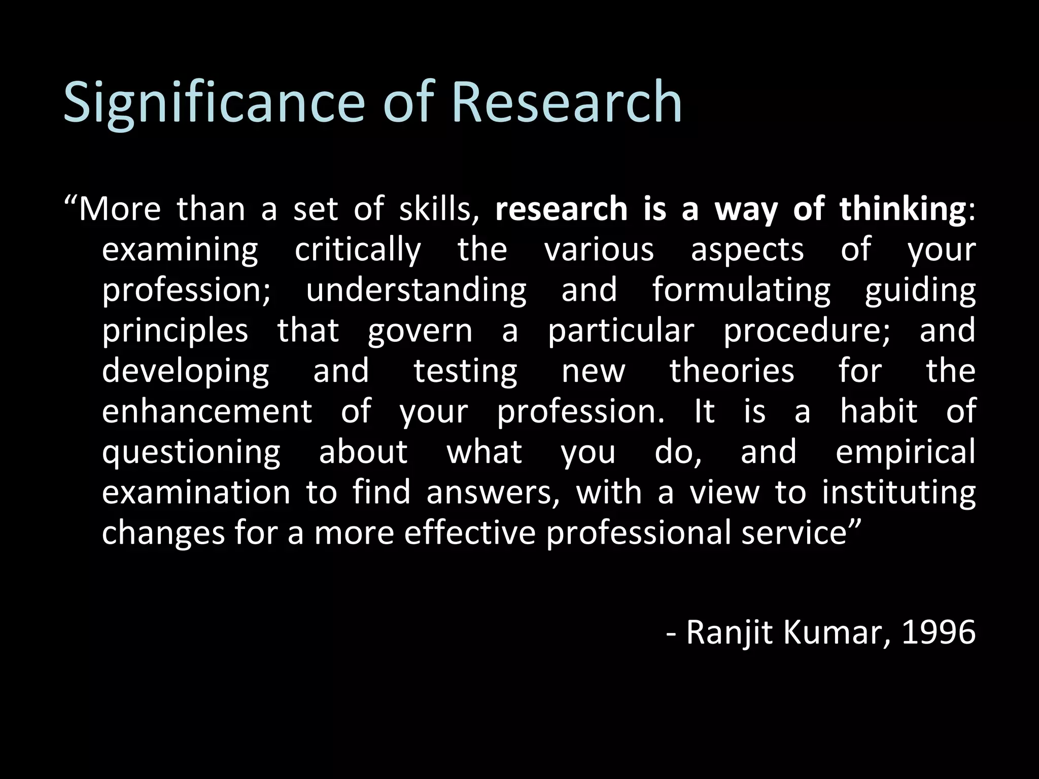 Significance of Research “ More than a set of skills,  research is a way of thinking : examining critically the various aspects of your profession; understanding and formulating guiding principles that govern a particular procedure; and developing and testing new theories for the enhancement of your profession. It is a habit of questioning about what you do, and empirical examination to find answers, with a view to instituting changes for a more effective professional service” - Ranjit Kumar, 1996 