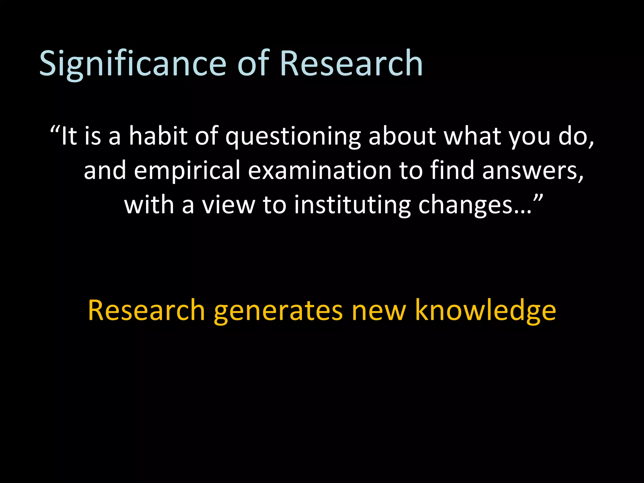 Significance of Research “ It is a habit of questioning about what you do, and empirical examination to find answers, with a view to instituting changes…” Research generates new knowledge 