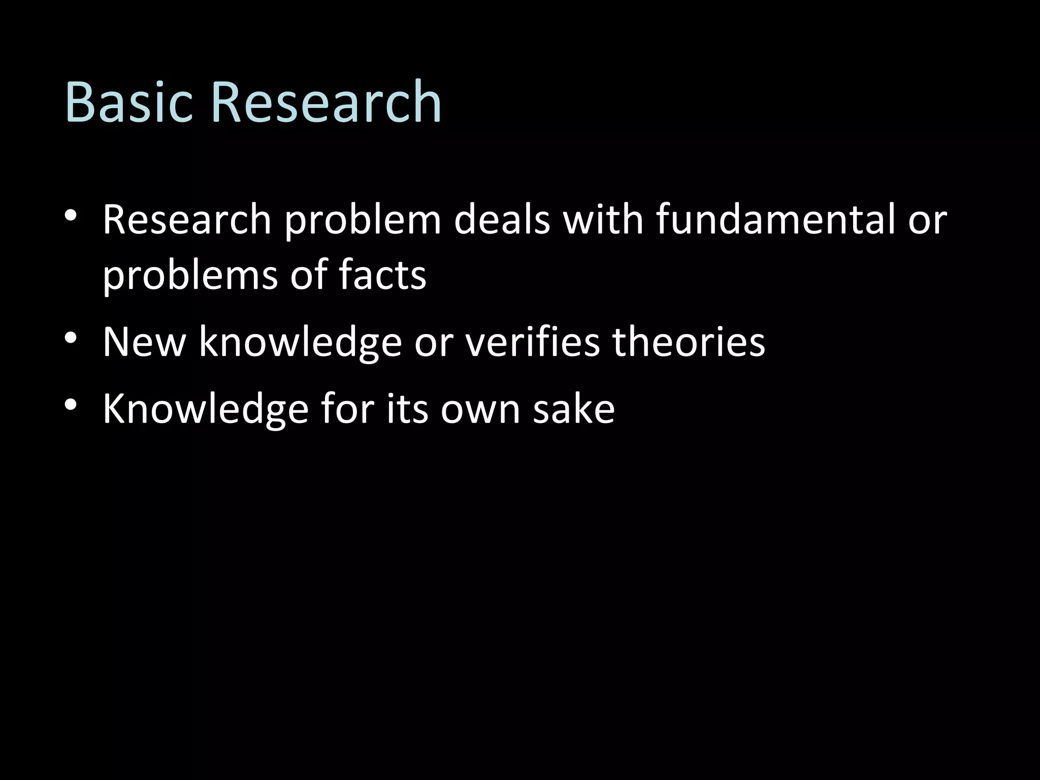 Basic Research Research problem deals with fundamental or problems of facts New knowledge or verifies theories Knowledge for its own sake 
