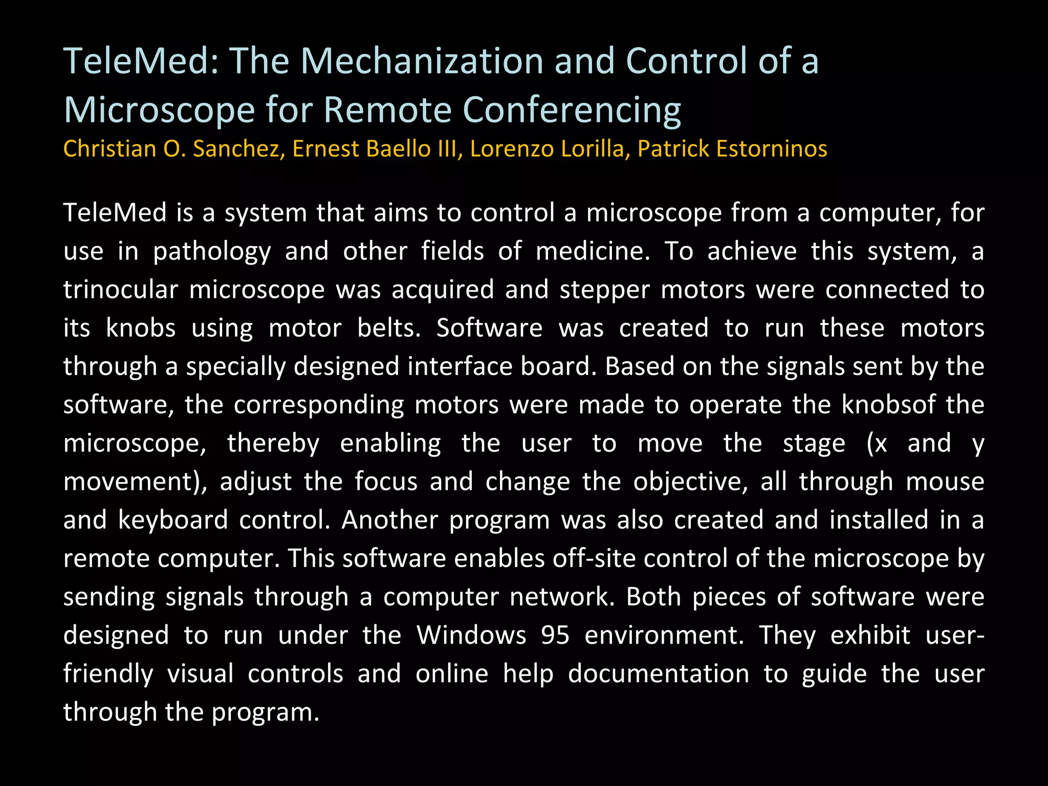 TeleMed: The Mechanization and Control of a Microscope for Remote Conferencing Christian O. Sanchez, Ernest Baello III, Lorenzo Lorilla, Patrick Estorninos TeleMed is a system that aims to control a microscope from a computer, for use in pathology and other fields of medicine. To achieve this system, a trinocular microscope was acquired and stepper motors were connected to its knobs using motor belts. Software was created to run these motors through a specially designed interface board. Based on the signals sent by the software, the corresponding motors were made to operate the knobsof the microscope, thereby enabling the user to move the stage (x and y movement), adjust the focus and change the objective, all through mouse and keyboard control. Another program was also created and installed in a remote computer. This software enables off-site control of the microscope by sending signals through a computer network. Both pieces of software were designed to run under the Windows 95 environment. They exhibit user-friendly visual controls and online help documentation to guide the user through the program. 