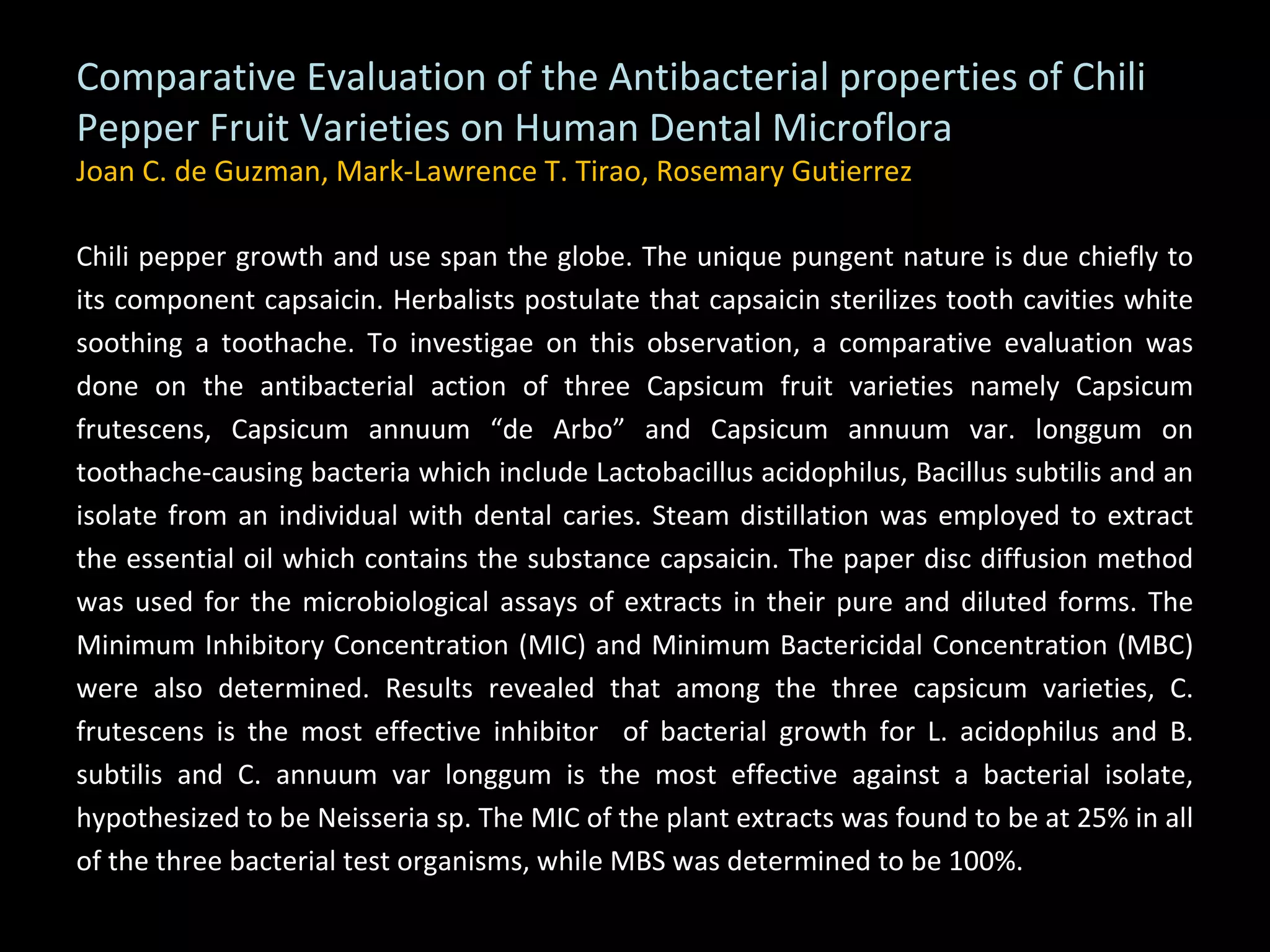 Comparative Evaluation of the Antibacterial properties of Chili Pepper Fruit Varieties on Human Dental Microflora Joan C. de Guzman, Mark-Lawrence T. Tirao, Rosemary Gutierrez Chili pepper growth and use span the globe. The unique pungent nature is due chiefly to its component capsaicin. Herbalists postulate that capsaicin sterilizes tooth cavities white soothing a toothache. To investigae on this observation, a comparative evaluation was done on the antibacterial action of three Capsicum fruit varieties namely Capsicum frutescens, Capsicum annuum “de Arbo” and Capsicum annuum var. longgum on toothache-causing bacteria which include Lactobacillus acidophilus, Bacillus subtilis and an isolate from an individual with dental caries. Steam distillation was employed to extract the essential oil which contains the substance capsaicin. The paper disc diffusion method was used for the microbiological assays of extracts in their pure and diluted forms. The Minimum Inhibitory Concentration (MIC) and Minimum Bactericidal Concentration (MBC) were also determined. Results revealed that among the three capsicum varieties, C. frutescens is the most effective inhibitor  of bacterial growth for L. acidophilus and B. subtilis and C. annuum var longgum is the most effective against a bacterial isolate, hypothesized to be Neisseria sp. The MIC of the plant extracts was found to be at 25% in all of the three bacterial test organisms, while MBS was determined to be 100%. 