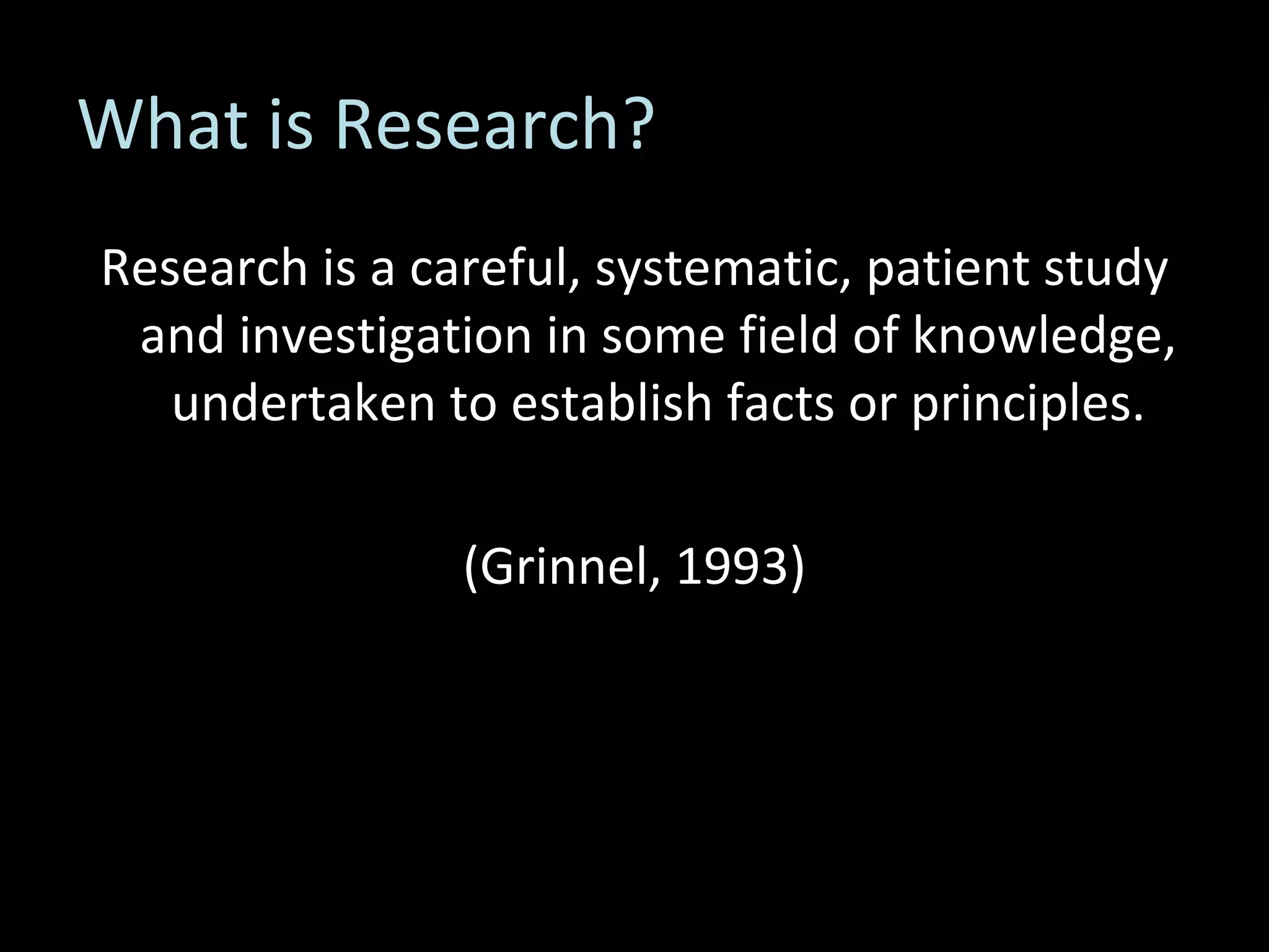 What is Research? Research is a careful, systematic, patient study and investigation in some field of knowledge, undertaken to establish facts or principles. (Grinnel, 1993) 